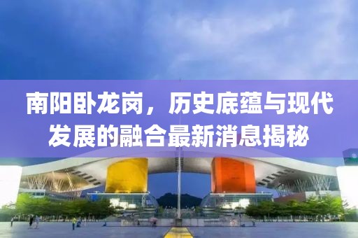 南阳卧龙岗，历史底蕴与现代发展的融合最新消息揭秘