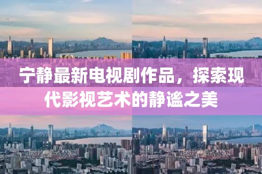 宁静最新电视剧作品，探索现代影视艺术的静谧之美