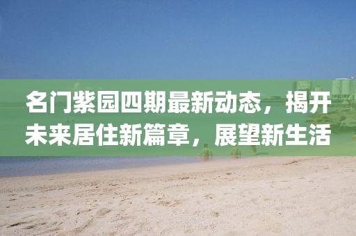 名门紫园四期最新动态，揭开未来居住新篇章，展望新生活