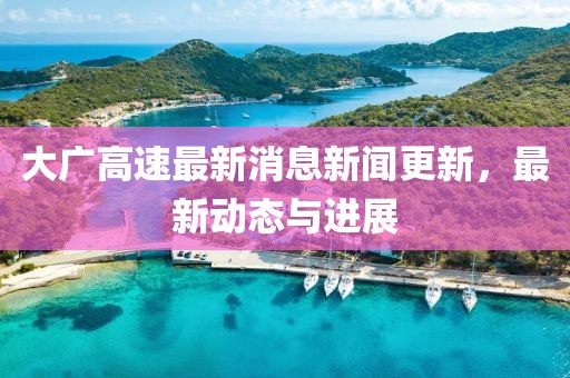 大广高速最新消息新闻更新，最新动态与进展
