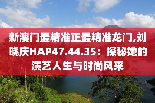 新澳门最精准正最精准龙门,刘晓庆HAP47.44.35：探秘她的演艺人生与时尚风采