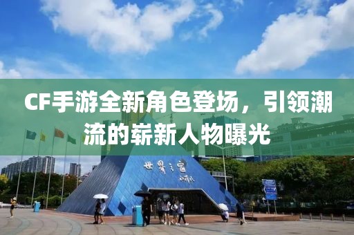CF手游全新角色登场，引领潮流的崭新人物曝光
