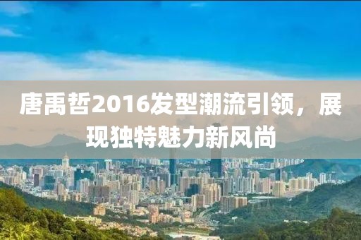 唐禹哲2016发型潮流引领，展现独特魅力新风尚