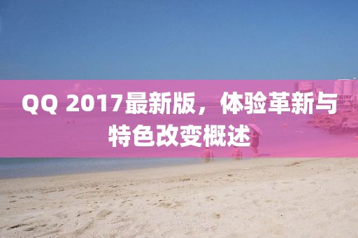 QQ 2017最新版，体验革新与特色改变概述