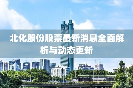 北化股份股票最新消息全面解析与动态更新
