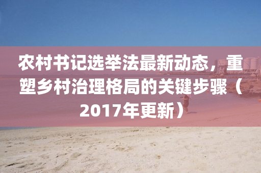 农村书记选举法最新动态，重塑乡村治理格局的关键步骤（2017年更新）