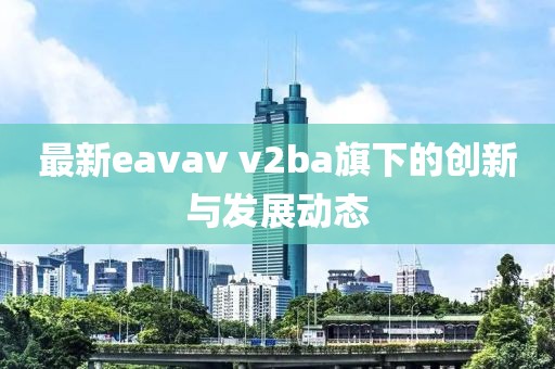 最新eavav v2ba旗下的创新与发展动态