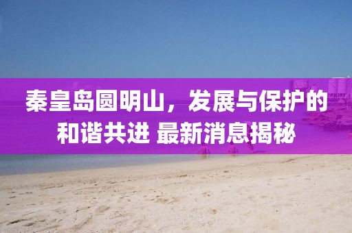 秦皇岛圆明山，发展与保护的和谐共进 最新消息揭秘