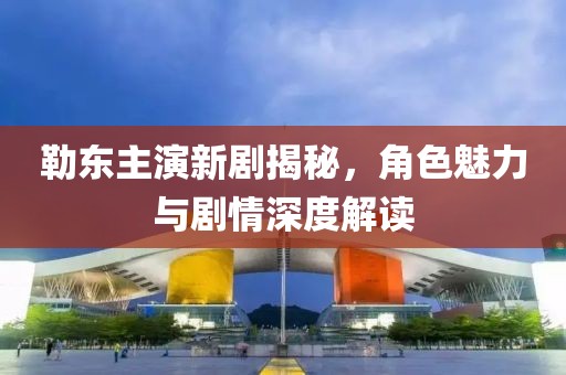 勒东主演新剧揭秘，角色魅力与剧情深度解读