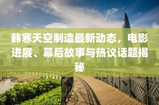 韩寒天空制造最新动态，电影进展、幕后故事与热议话题揭秘