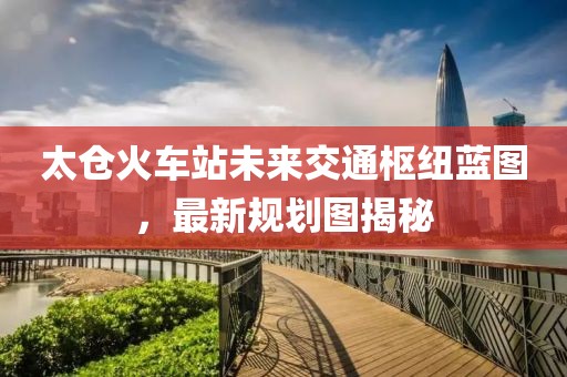 太仓火车站未来交通枢纽蓝图，最新规划图揭秘
