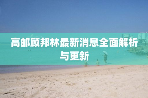 高邮顾邦林最新消息全面解析与更新