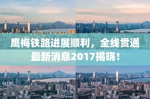 鹰梅铁路进展顺利，全线贯通最新消息2017揭晓！