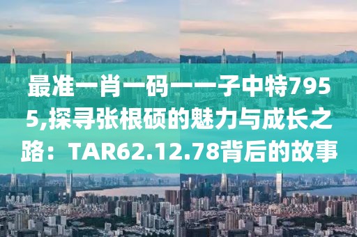 最准一肖一码一一子中特7955,探寻张根硕的魅力与成长之路：TAR62.12.78背后的故事