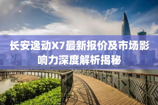 长安逸动X7最新报价及市场影响力深度解析揭秘