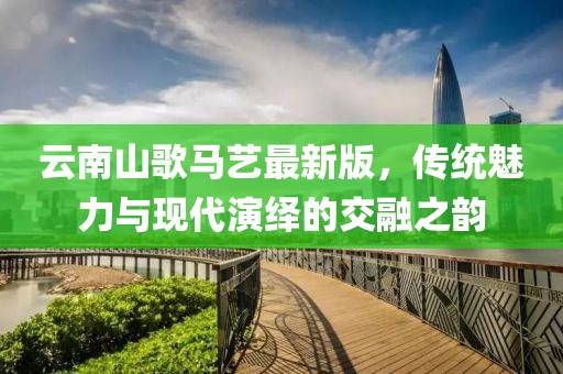 云南山歌马艺最新版，传统魅力与现代演绎的交融之韵