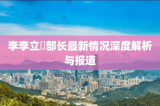 李李立囯部长最新情况深度解析与报道