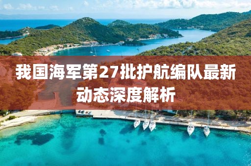 我国海军第27批护航编队最新动态深度解析