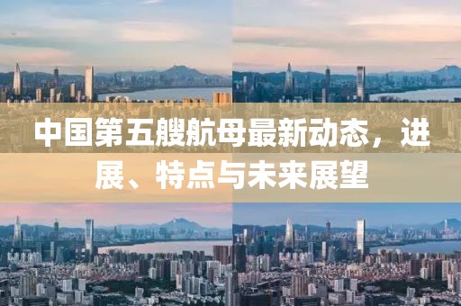 中国第五艘航母最新动态，进展、特点与未来展望