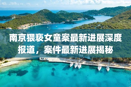 南京猥亵女童案最新进展深度报道，案件最新进展揭秘