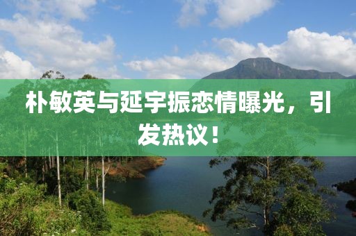 朴敏英与延宇振恋情曝光，引发热议！