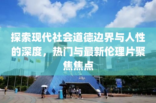 探索现代社会道德边界与人性的深度，热门与最新伦理片聚焦焦点