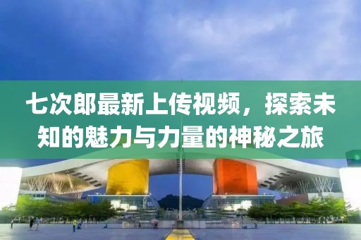 七次郎最新上传视频，探索未知的魅力与力量的神秘之旅