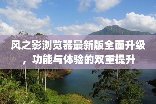 风之影浏览器最新版全面升级，功能与体验的双重提升