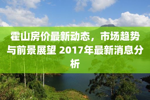 霍山房价最新动态，市场趋势与前景展望 2017年最新消息分析