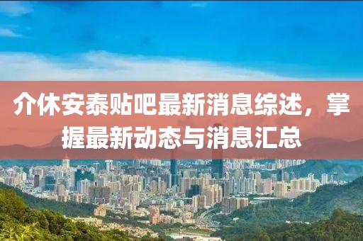 介休安泰贴吧最新消息综述，掌握最新动态与消息汇总