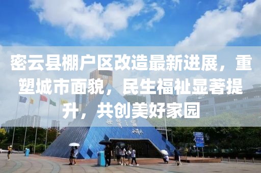 密云县棚户区改造最新进展，重塑城市面貌，民生福祉显著提升，共创美好家园