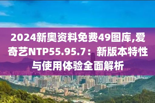 2024新奥资料免费49图库,爱奇艺NTP55.95.7：新版本特性与使用体验全面解析