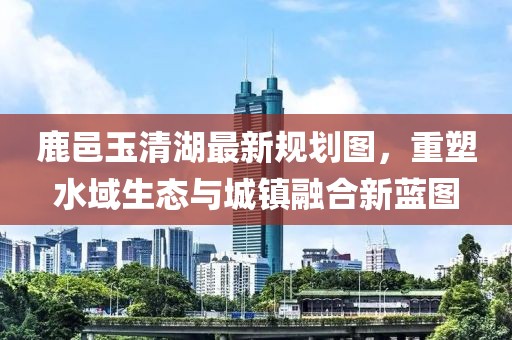 鹿邑玉清湖最新规划图，重塑水域生态与城镇融合新蓝图