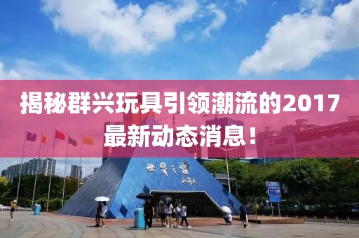 揭秘群兴玩具引领潮流的2017最新动态消息！