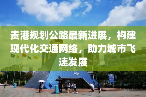 贵港规划公路最新进展，构建现代化交通网络，助力城市飞速发展