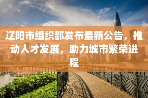 辽阳市组织部发布最新公告，推动人才发展，助力城市繁荣进程