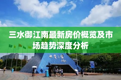 三水御江南最新房价概览及市场趋势深度分析