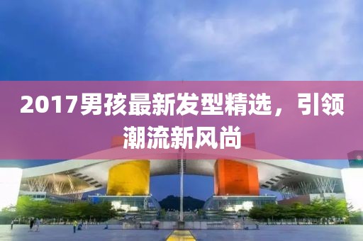 2017男孩最新发型精选，引领潮流新风尚
