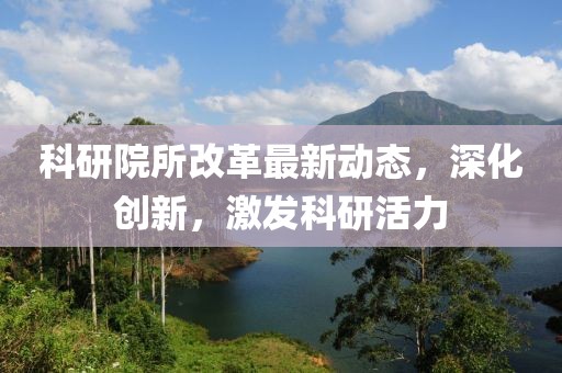 科研院所改革最新动态，深化创新，激发科研活力