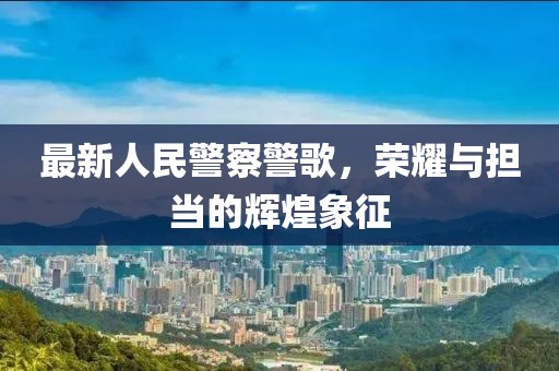 最新人民警察警歌，荣耀与担当的辉煌象征