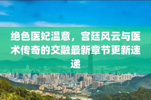 绝色医妃温意，宫廷风云与医术传奇的交融最新章节更新速递