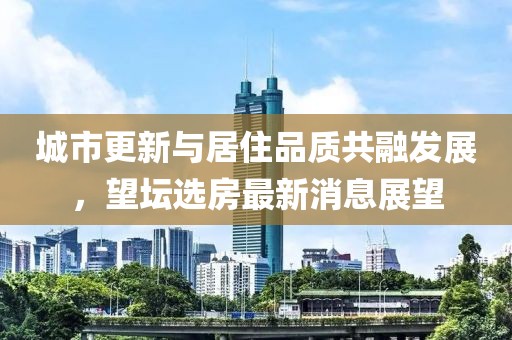 城市更新与居住品质共融发展，望坛选房最新消息展望