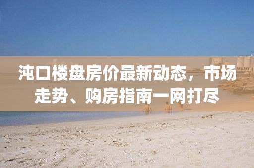 沌口楼盘房价最新动态，市场走势、购房指南一网打尽