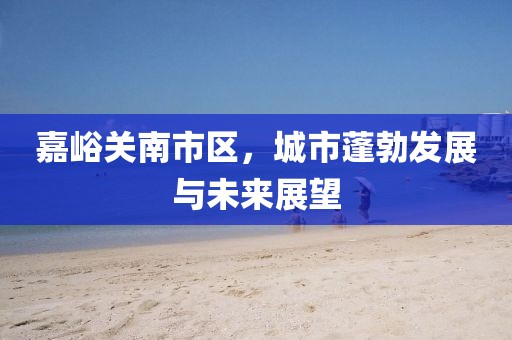 嘉峪关南市区，城市蓬勃发展与未来展望