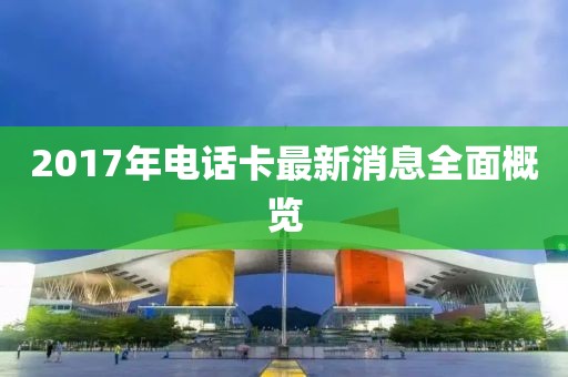 2017年电话卡最新消息全面概览