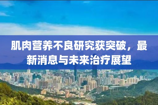 肌肉营养不良研究获突破，最新消息与未来治疗展望