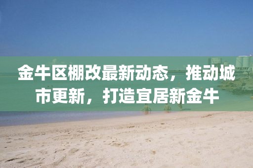 金牛区棚改最新动态，推动城市更新，打造宜居新金牛