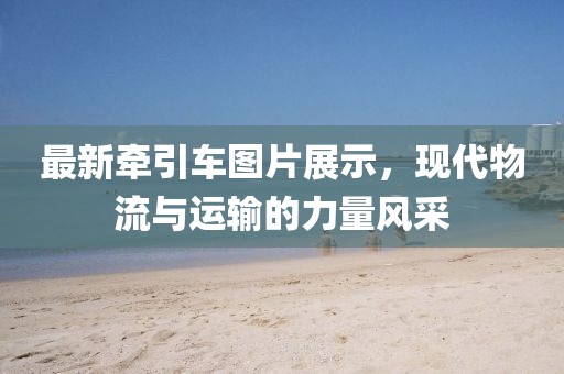 最新牵引车图片展示，现代物流与运输的力量风采