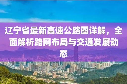 辽宁省最新高速公路图详解，全面解析路网布局与交通发展动态