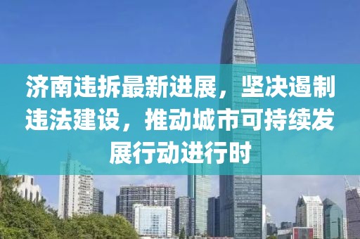 济南违拆最新进展，坚决遏制违法建设，推动城市可持续发展行动进行时